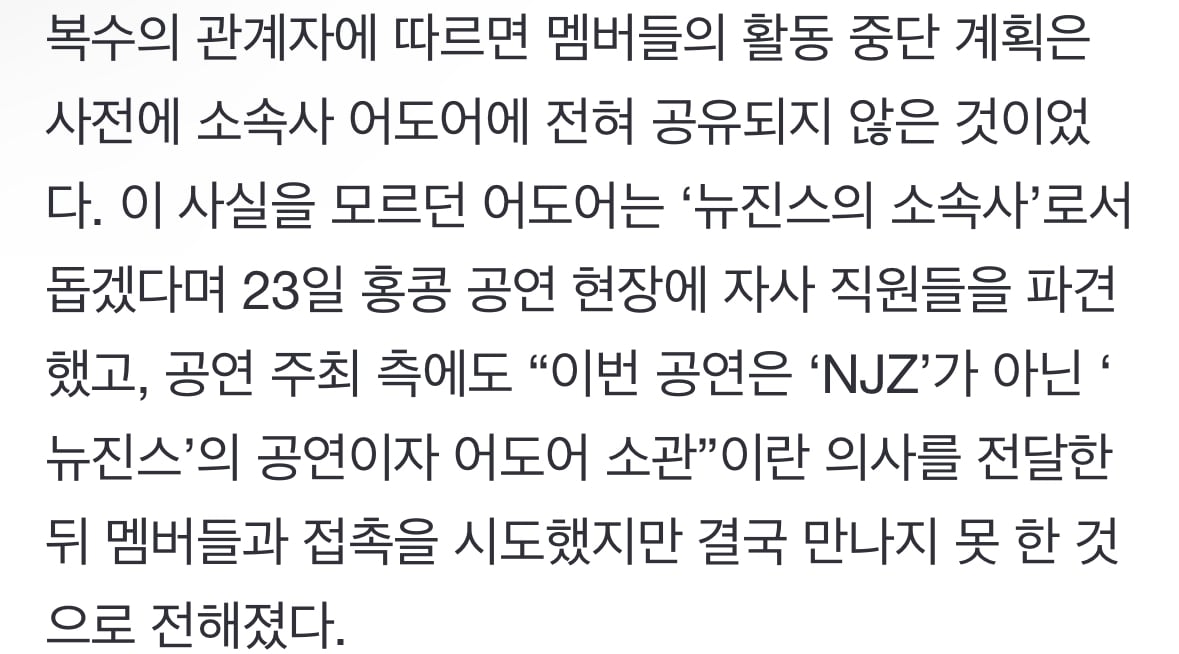 [정보/소식] 복수의 관계자에 따르면 멤버들의 활동 중단 계획은 사전에 소속사 어도어에 전혀 공유되지 않은 것이었다. 이 사실을 모르던 어도어는 '뉴진스의 소속사'로서 돕겠다며 23일 홍콩 공연 현장에 자사 직원들을 파견했고, 공연 주최 측에도 "이번 공연은 'NJZ'가 아닌 '뉴진스'의 공연이자 어도어 소관”이란 의사를 전달한 뒤 멤버들과 접촉을 시도했지 | 인스티즈