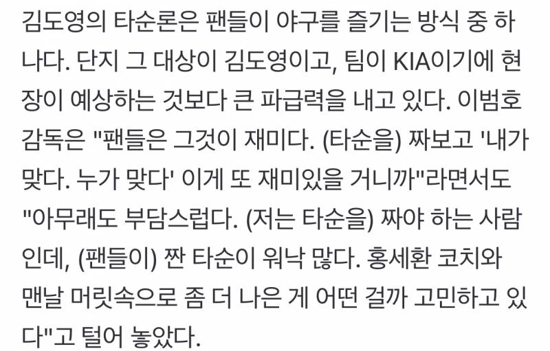 [잡담] 이범호 감독은 팬들은 그것이 재미다. (타순을) 짜보고 '내가 맞다. 누가 맞다' 이게 또 재미있을 거니까"라면서도"아무래도 부담스럽다. (저는 타순을) 짜야 하는 사람인데, (팬들이) 짠 타순이 워낙 많다. 홍세환 코치와 맨날 머릿속으로 좀 더 나은 게 어떤 걸까 고민하고 있다"고 털어 놓았다 | 인스티즈