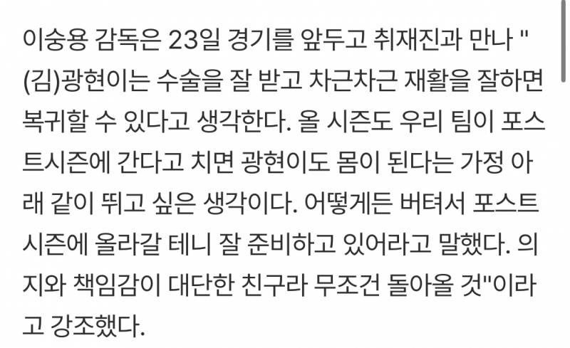 [잡담] 이숭용 감독은 23일 경기를 앞두고 취재진과 만나 "(김)광현이는 수술을 잘 받고 차근차근 재활을 잘하면 복귀할 수 있다고 생각한다. 올 시즌도 우리 팀이 포스트시즌에 간다고 치면 광현이도 몸이 된다는 가정 아래 같이 뛰고 싶은 생각이다. 어떻게든 버텨서 포스트시즌에 올라갈 테니 잘 준비하고 있어라고 말했다. | 인스티즈